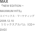 MAX
『NEW EDITION ~ MAXIMUM HITS』エイベックス・マーケティング2008.12.10
 リミックスアルバム（CD＋DVD）